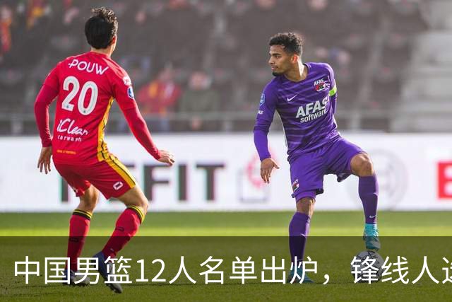 中国男篮12人名单出炉，锋线人选引热议，没有王浩然很多人不理解